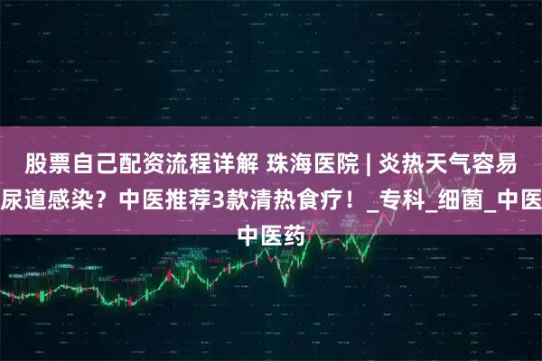 股票自己配资流程详解 珠海医院 | 炎热天气容易泌尿道感染？中医推荐3款清热食疗！_专科_细菌_中医药