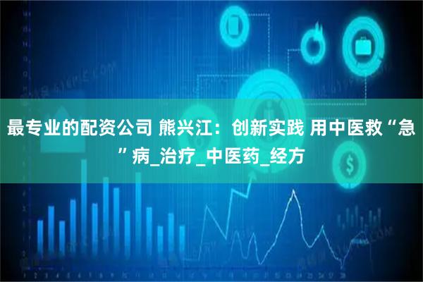 最专业的配资公司 熊兴江：创新实践 用中医救“急”病_治疗_中医药_经方