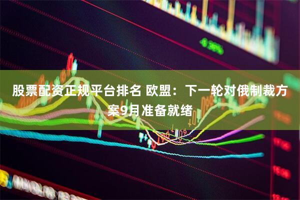 股票配资正规平台排名 欧盟：下一轮对俄制裁方案9月准备就绪