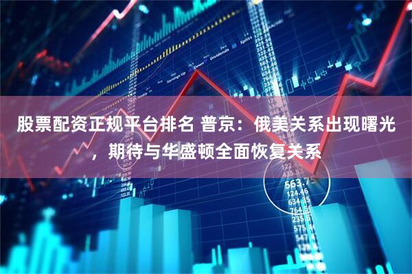 股票配资正规平台排名 普京：俄美关系出现曙光，期待与华盛顿全面恢复关系