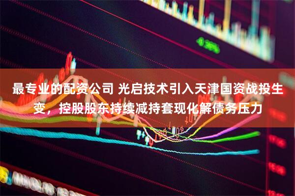 最专业的配资公司 光启技术引入天津国资战投生变，控股股东持续减持套现化解债务压力