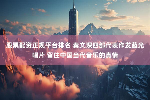 股票配资正规平台排名 秦文琛四部代表作发蓝光唱片 留住中国当代音乐的真情