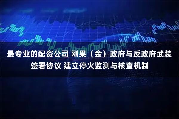 最专业的配资公司 刚果（金）政府与反政府武装签署协议 建立停火监测与核查机制
