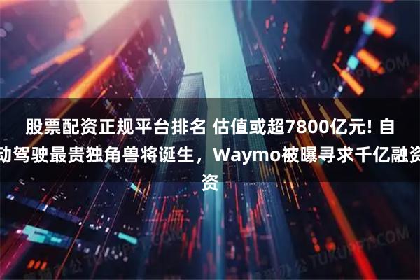 股票配资正规平台排名 估值或超7800亿元! 自动驾驶最贵独角兽将诞生，Waymo被曝寻求千亿融资