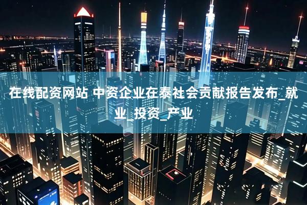 在线配资网站 中资企业在泰社会贡献报告发布_就业_投资_产业