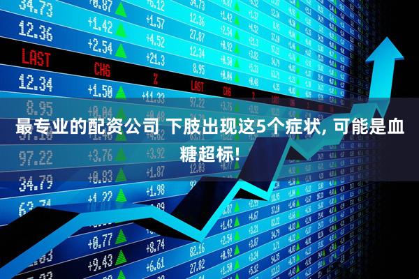 最专业的配资公司 下肢出现这5个症状, 可能是血糖超标!