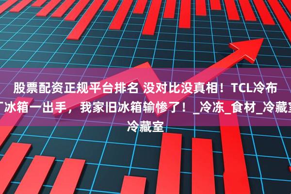 股票配资正规平台排名 没对比没真相！TCL冷布丁冰箱一出手，我家旧冰箱输惨了！_冷冻_食材_冷藏室