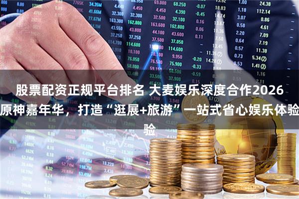 股票配资正规平台排名 大麦娱乐深度合作2026原神嘉年华，打造“逛展+旅游”一站式省心娱乐体验